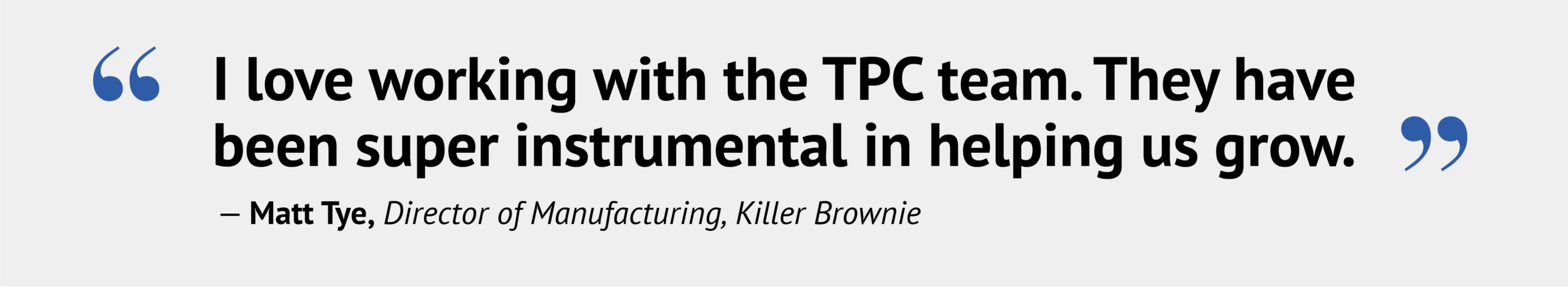 “I love working with the TPC team. They have been super instrumental in helping us grow.”— Matt Tye, Director of Manufacturing, Killer Brownie